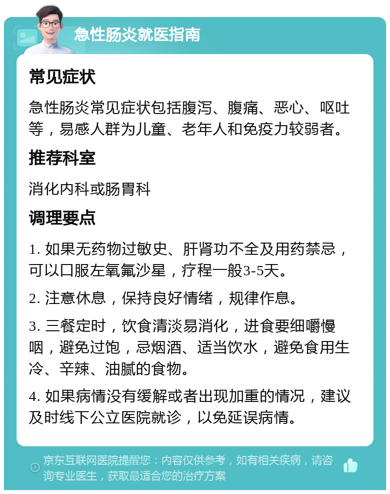 急性肠炎就医指南 常见症状 急性肠炎常见症状包括腹泻、腹痛、恶心、呕吐等，易感人群为儿童、老年人和免疫力较弱者。 推荐科室 消化内科或肠胃科 调理要点 1. 如果无药物过敏史、肝肾功不全及用药禁忌，可以口服左氧氟沙星，疗程一般3-5天。 2. 注意休息，保持良好情绪，规律作息。 3. 三餐定时，饮食清淡易消化，进食要细嚼慢咽，避免过饱，忌烟酒、适当饮水，避免食用生冷、辛辣、油腻的食物。 4. 如果病情没有缓解或者出现加重的情况，建议及时线下公立医院就诊，以免延误病情。