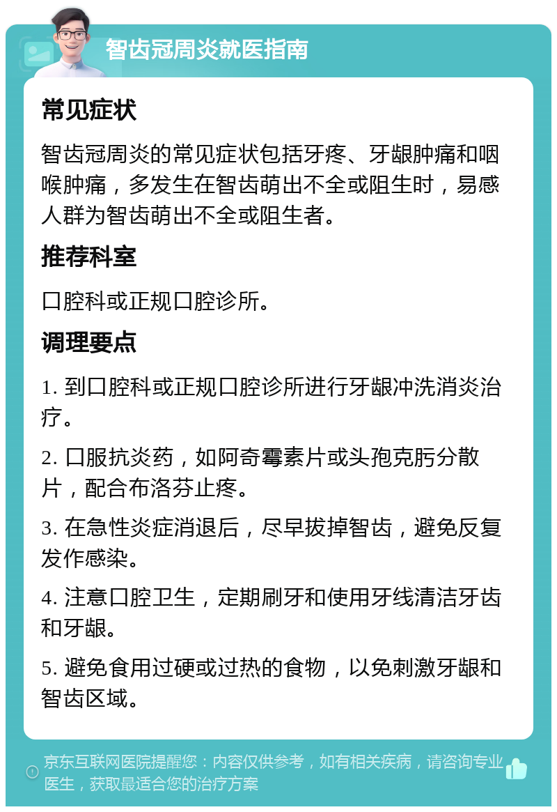 智齿冠周炎就医指南 常见症状 智齿冠周炎的常见症状包括牙疼、牙龈肿痛和咽喉肿痛，多发生在智齿萌出不全或阻生时，易感人群为智齿萌出不全或阻生者。 推荐科室 口腔科或正规口腔诊所。 调理要点 1. 到口腔科或正规口腔诊所进行牙龈冲洗消炎治疗。 2. 口服抗炎药，如阿奇霉素片或头孢克肟分散片，配合布洛芬止疼。 3. 在急性炎症消退后，尽早拔掉智齿，避免反复发作感染。 4. 注意口腔卫生，定期刷牙和使用牙线清洁牙齿和牙龈。 5. 避免食用过硬或过热的食物，以免刺激牙龈和智齿区域。