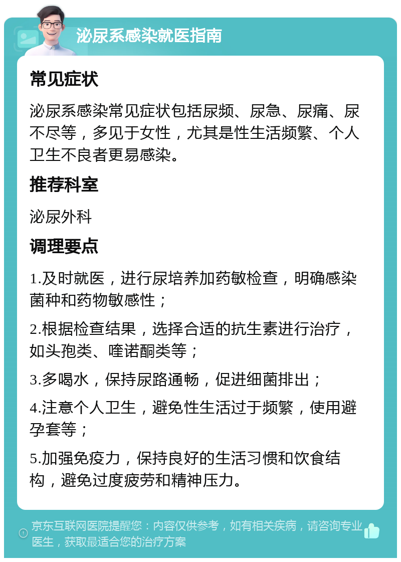 泌尿系感染就医指南 常见症状 泌尿系感染常见症状包括尿频、尿急、尿痛、尿不尽等，多见于女性，尤其是性生活频繁、个人卫生不良者更易感染。 推荐科室 泌尿外科 调理要点 1.及时就医，进行尿培养加药敏检查，明确感染菌种和药物敏感性； 2.根据检查结果，选择合适的抗生素进行治疗，如头孢类、喹诺酮类等； 3.多喝水，保持尿路通畅，促进细菌排出； 4.注意个人卫生，避免性生活过于频繁，使用避孕套等； 5.加强免疫力，保持良好的生活习惯和饮食结构，避免过度疲劳和精神压力。