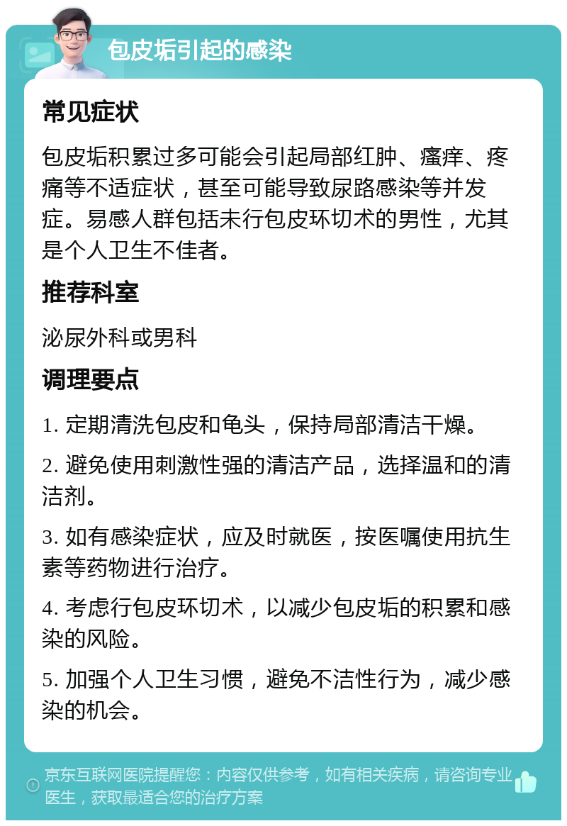 包皮垢引起的感染 常见症状 包皮垢积累过多可能会引起局部红肿、瘙痒、疼痛等不适症状，甚至可能导致尿路感染等并发症。易感人群包括未行包皮环切术的男性，尤其是个人卫生不佳者。 推荐科室 泌尿外科或男科 调理要点 1. 定期清洗包皮和龟头，保持局部清洁干燥。 2. 避免使用刺激性强的清洁产品，选择温和的清洁剂。 3. 如有感染症状，应及时就医，按医嘱使用抗生素等药物进行治疗。 4. 考虑行包皮环切术，以减少包皮垢的积累和感染的风险。 5. 加强个人卫生习惯，避免不洁性行为，减少感染的机会。