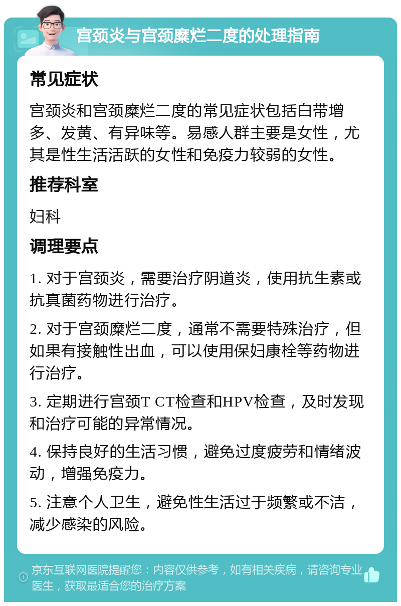 宫颈炎与宫颈糜烂二度的处理指南 常见症状 宫颈炎和宫颈糜烂二度的常见症状包括白带增多、发黄、有异味等。易感人群主要是女性，尤其是性生活活跃的女性和免疫力较弱的女性。 推荐科室 妇科 调理要点 1. 对于宫颈炎，需要治疗阴道炎，使用抗生素或抗真菌药物进行治疗。 2. 对于宫颈糜烂二度，通常不需要特殊治疗，但如果有接触性出血，可以使用保妇康栓等药物进行治疗。 3. 定期进行宫颈T CT检查和HPV检查，及时发现和治疗可能的异常情况。 4. 保持良好的生活习惯，避免过度疲劳和情绪波动，增强免疫力。 5. 注意个人卫生，避免性生活过于频繁或不洁，减少感染的风险。