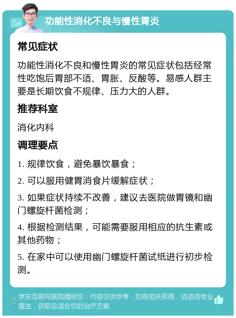 功能性消化不良与慢性胃炎 常见症状 功能性消化不良和慢性胃炎的常见症状包括经常性吃饱后胃部不适、胃胀、反酸等。易感人群主要是长期饮食不规律、压力大的人群。 推荐科室 消化内科 调理要点 1. 规律饮食，避免暴饮暴食； 2. 可以服用健胃消食片缓解症状； 3. 如果症状持续不改善，建议去医院做胃镜和幽门螺旋杆菌检测； 4. 根据检测结果，可能需要服用相应的抗生素或其他药物； 5. 在家中可以使用幽门螺旋杆菌试纸进行初步检测。