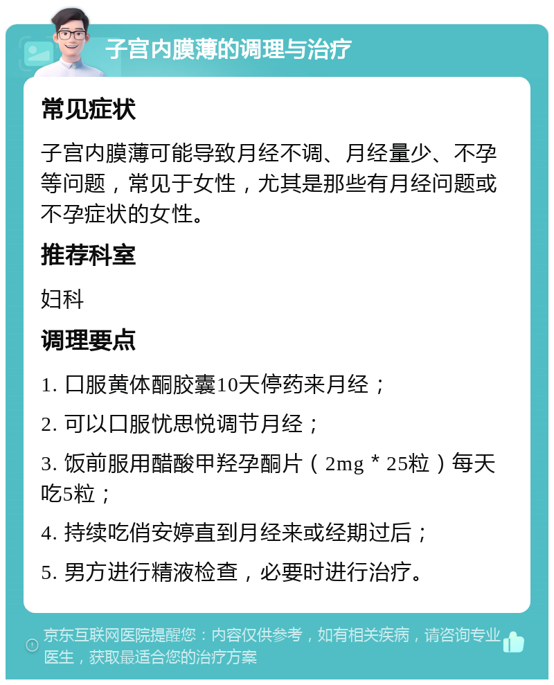 子宫内膜薄的调理与治疗 常见症状 子宫内膜薄可能导致月经不调、月经量少、不孕等问题，常见于女性，尤其是那些有月经问题或不孕症状的女性。 推荐科室 妇科 调理要点 1. 口服黄体酮胶囊10天停药来月经； 2. 可以口服忧思悦调节月经； 3. 饭前服用醋酸甲羟孕酮片（2mg＊25粒）每天吃5粒； 4. 持续吃俏安婷直到月经来或经期过后； 5. 男方进行精液检查，必要时进行治疗。