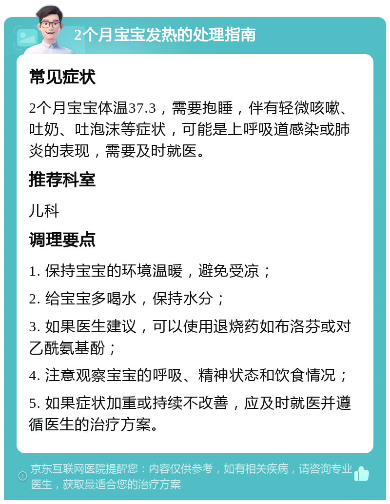 2个月宝宝发热的处理指南 常见症状 2个月宝宝体温37.3，需要抱睡，伴有轻微咳嗽、吐奶、吐泡沫等症状，可能是上呼吸道感染或肺炎的表现，需要及时就医。 推荐科室 儿科 调理要点 1. 保持宝宝的环境温暖，避免受凉； 2. 给宝宝多喝水，保持水分； 3. 如果医生建议，可以使用退烧药如布洛芬或对乙酰氨基酚； 4. 注意观察宝宝的呼吸、精神状态和饮食情况； 5. 如果症状加重或持续不改善，应及时就医并遵循医生的治疗方案。