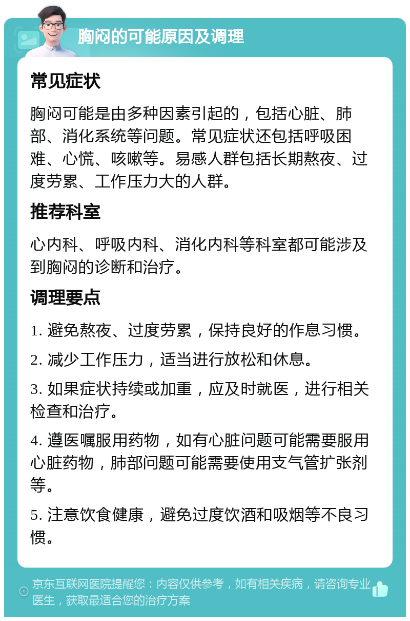 胸闷的可能原因及调理 常见症状 胸闷可能是由多种因素引起的，包括心脏、肺部、消化系统等问题。常见症状还包括呼吸困难、心慌、咳嗽等。易感人群包括长期熬夜、过度劳累、工作压力大的人群。 推荐科室 心内科、呼吸内科、消化内科等科室都可能涉及到胸闷的诊断和治疗。 调理要点 1. 避免熬夜、过度劳累，保持良好的作息习惯。 2. 减少工作压力，适当进行放松和休息。 3. 如果症状持续或加重，应及时就医，进行相关检查和治疗。 4. 遵医嘱服用药物，如有心脏问题可能需要服用心脏药物，肺部问题可能需要使用支气管扩张剂等。 5. 注意饮食健康，避免过度饮酒和吸烟等不良习惯。