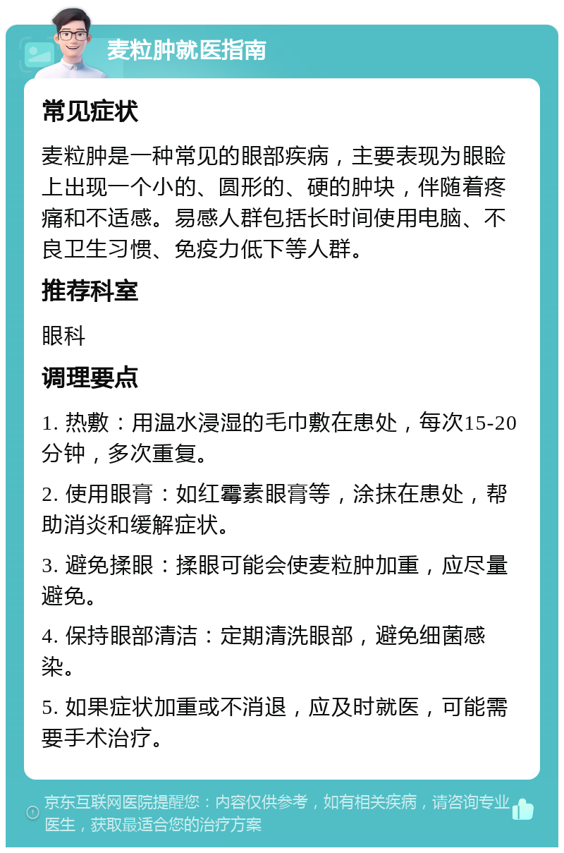 麦粒肿就医指南 常见症状 麦粒肿是一种常见的眼部疾病，主要表现为眼睑上出现一个小的、圆形的、硬的肿块，伴随着疼痛和不适感。易感人群包括长时间使用电脑、不良卫生习惯、免疫力低下等人群。 推荐科室 眼科 调理要点 1. 热敷：用温水浸湿的毛巾敷在患处，每次15-20分钟，多次重复。 2. 使用眼膏：如红霉素眼膏等，涂抹在患处，帮助消炎和缓解症状。 3. 避免揉眼：揉眼可能会使麦粒肿加重，应尽量避免。 4. 保持眼部清洁：定期清洗眼部，避免细菌感染。 5. 如果症状加重或不消退，应及时就医，可能需要手术治疗。