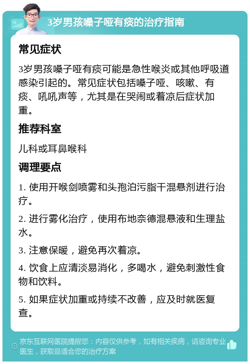 3岁男孩嗓子哑有痰的治疗指南 常见症状 3岁男孩嗓子哑有痰可能是急性喉炎或其他呼吸道感染引起的。常见症状包括嗓子哑、咳嗽、有痰、吼吼声等，尤其是在哭闹或着凉后症状加重。 推荐科室 儿科或耳鼻喉科 调理要点 1. 使用开喉剑喷雾和头孢泊污脂干混悬剂进行治疗。 2. 进行雾化治疗，使用布地奈德混悬液和生理盐水。 3. 注意保暖，避免再次着凉。 4. 饮食上应清淡易消化，多喝水，避免刺激性食物和饮料。 5. 如果症状加重或持续不改善，应及时就医复查。