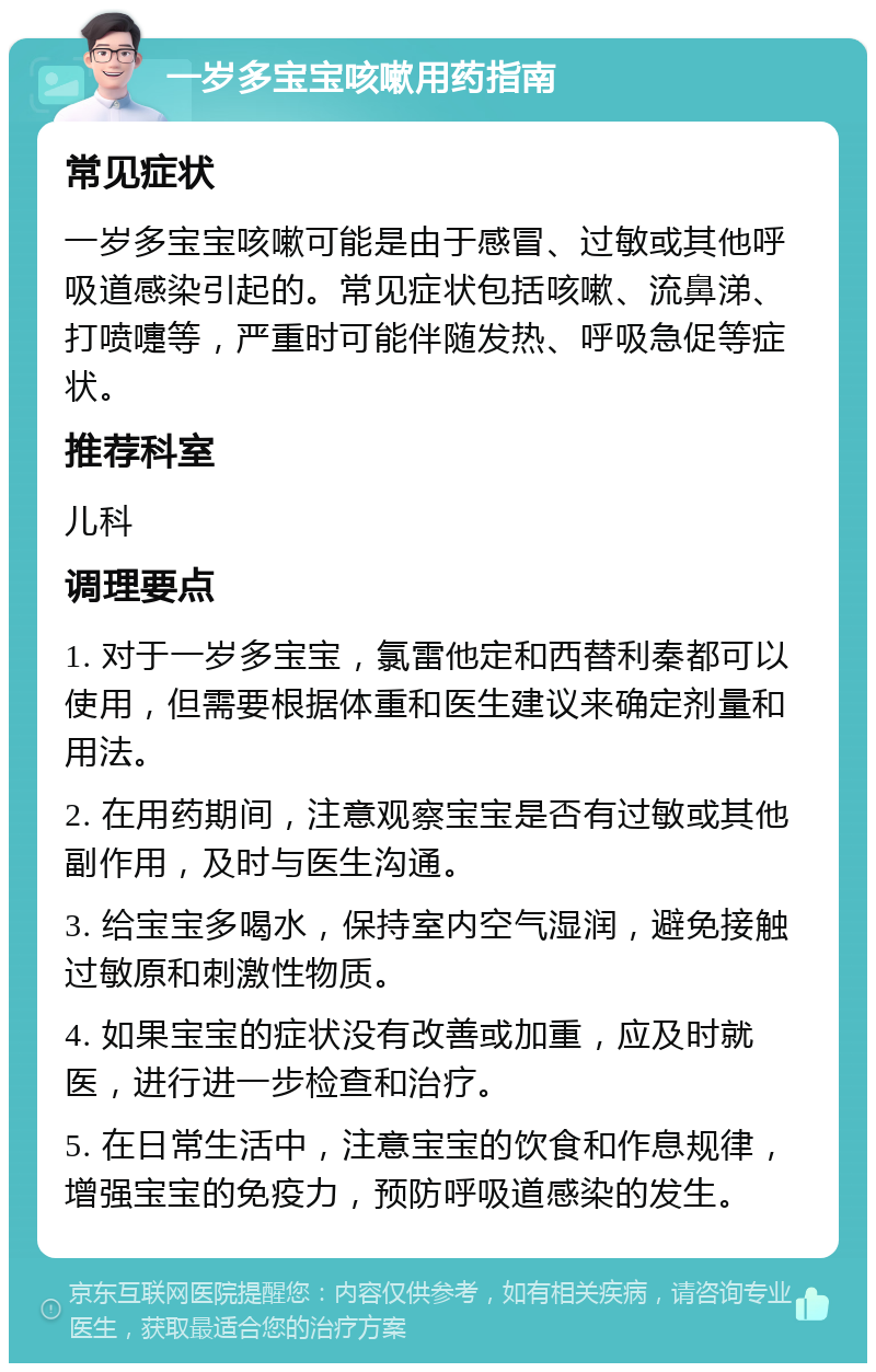 一岁多宝宝咳嗽用药指南 常见症状 一岁多宝宝咳嗽可能是由于感冒、过敏或其他呼吸道感染引起的。常见症状包括咳嗽、流鼻涕、打喷嚏等，严重时可能伴随发热、呼吸急促等症状。 推荐科室 儿科 调理要点 1. 对于一岁多宝宝，氯雷他定和西替利秦都可以使用，但需要根据体重和医生建议来确定剂量和用法。 2. 在用药期间，注意观察宝宝是否有过敏或其他副作用，及时与医生沟通。 3. 给宝宝多喝水，保持室内空气湿润，避免接触过敏原和刺激性物质。 4. 如果宝宝的症状没有改善或加重，应及时就医，进行进一步检查和治疗。 5. 在日常生活中，注意宝宝的饮食和作息规律，增强宝宝的免疫力，预防呼吸道感染的发生。