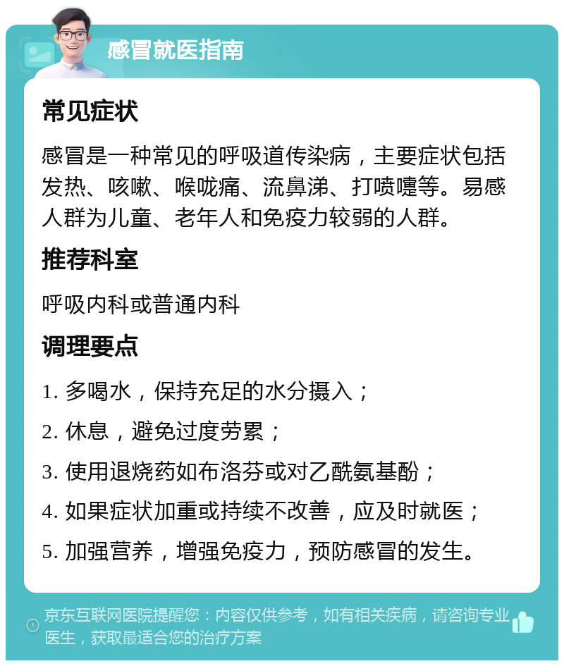 感冒就医指南 常见症状 感冒是一种常见的呼吸道传染病，主要症状包括发热、咳嗽、喉咙痛、流鼻涕、打喷嚏等。易感人群为儿童、老年人和免疫力较弱的人群。 推荐科室 呼吸内科或普通内科 调理要点 1. 多喝水，保持充足的水分摄入； 2. 休息，避免过度劳累； 3. 使用退烧药如布洛芬或对乙酰氨基酚； 4. 如果症状加重或持续不改善，应及时就医； 5. 加强营养，增强免疫力，预防感冒的发生。