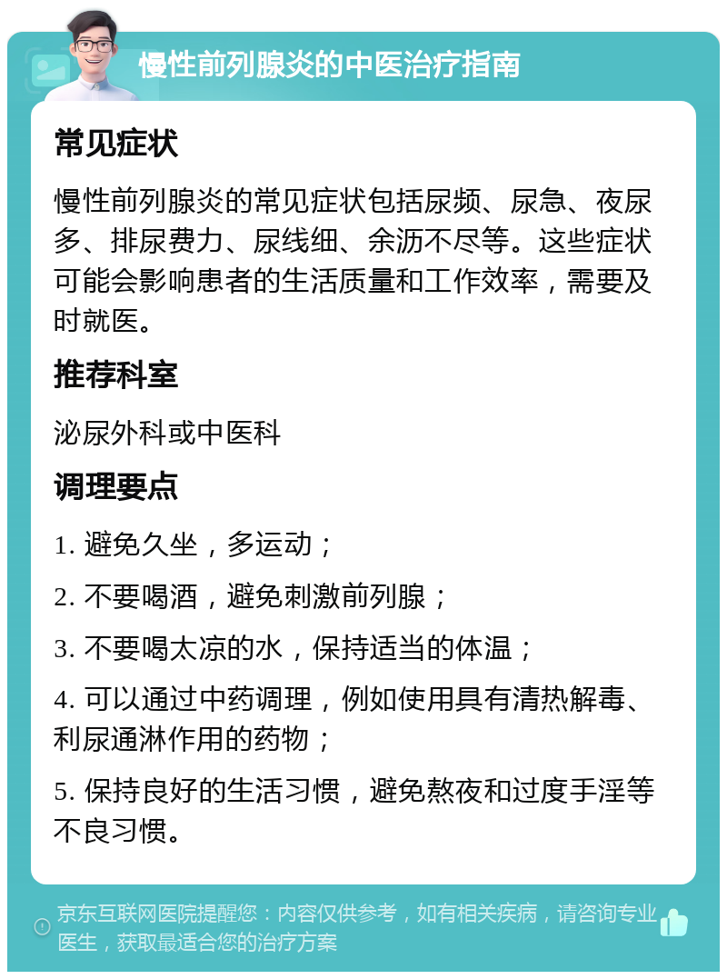 慢性前列腺炎的中医治疗指南 常见症状 慢性前列腺炎的常见症状包括尿频、尿急、夜尿多、排尿费力、尿线细、余沥不尽等。这些症状可能会影响患者的生活质量和工作效率，需要及时就医。 推荐科室 泌尿外科或中医科 调理要点 1. 避免久坐，多运动； 2. 不要喝酒，避免刺激前列腺； 3. 不要喝太凉的水，保持适当的体温； 4. 可以通过中药调理，例如使用具有清热解毒、利尿通淋作用的药物； 5. 保持良好的生活习惯，避免熬夜和过度手淫等不良习惯。