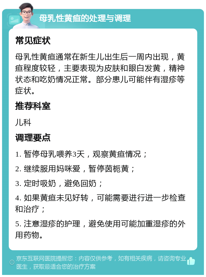 母乳性黄疸的处理与调理 常见症状 母乳性黄疸通常在新生儿出生后一周内出现，黄疸程度较轻，主要表现为皮肤和眼白发黄，精神状态和吃奶情况正常。部分患儿可能伴有湿疹等症状。 推荐科室 儿科 调理要点 1. 暂停母乳喂养3天，观察黄疸情况； 2. 继续服用妈咪爱，暂停茵栀黄； 3. 定时吸奶，避免回奶； 4. 如果黄疸未见好转，可能需要进行进一步检查和治疗； 5. 注意湿疹的护理，避免使用可能加重湿疹的外用药物。