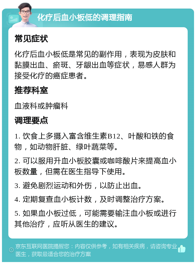 化疗后血小板低的调理指南 常见症状 化疗后血小板低是常见的副作用，表现为皮肤和黏膜出血、瘀斑、牙龈出血等症状，易感人群为接受化疗的癌症患者。 推荐科室 血液科或肿瘤科 调理要点 1. 饮食上多摄入富含维生素B12、叶酸和铁的食物，如动物肝脏、绿叶蔬菜等。 2. 可以服用升血小板胶囊或咖啡酸片来提高血小板数量，但需在医生指导下使用。 3. 避免剧烈运动和外伤，以防止出血。 4. 定期复查血小板计数，及时调整治疗方案。 5. 如果血小板过低，可能需要输注血小板或进行其他治疗，应听从医生的建议。