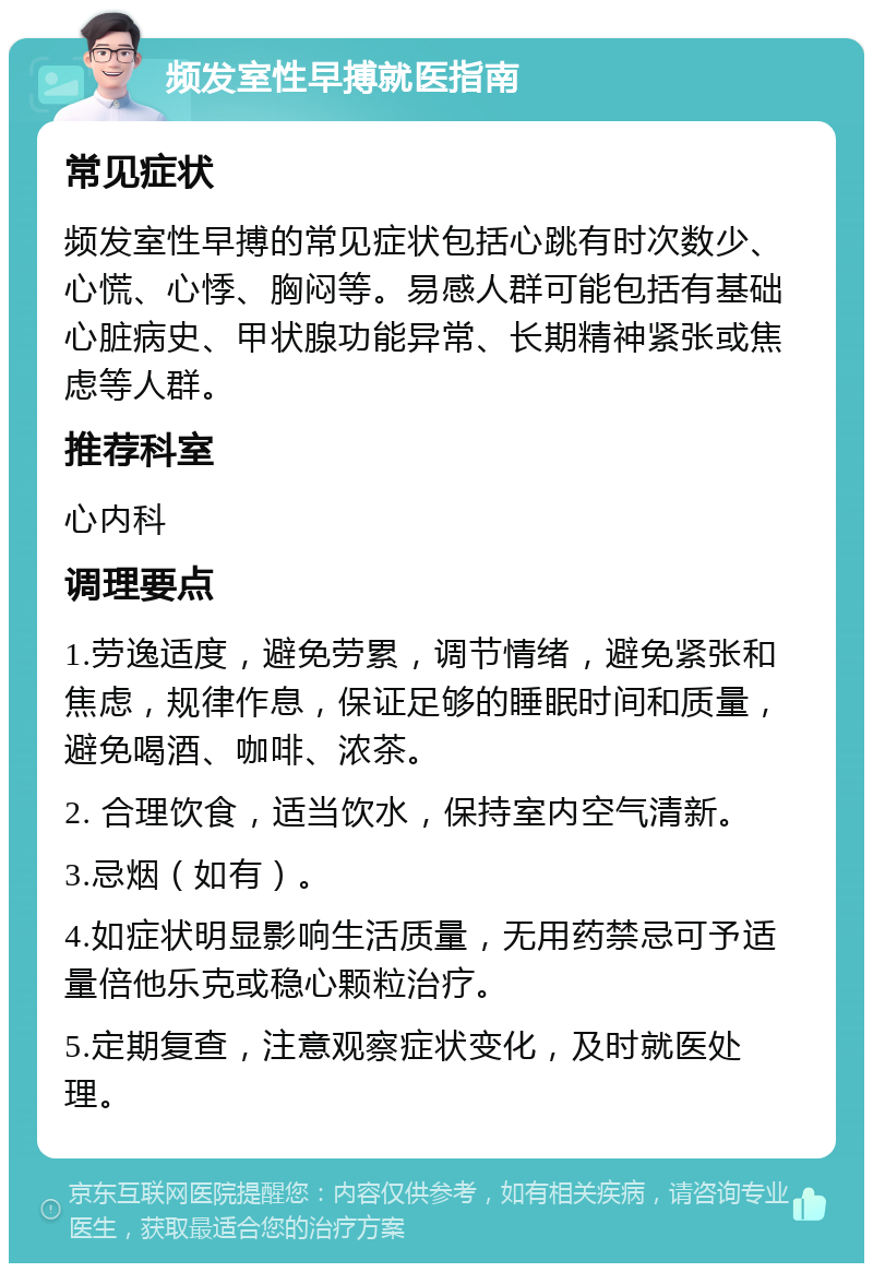 频发室性早搏就医指南 常见症状 频发室性早搏的常见症状包括心跳有时次数少、心慌、心悸、胸闷等。易感人群可能包括有基础心脏病史、甲状腺功能异常、长期精神紧张或焦虑等人群。 推荐科室 心内科 调理要点 1.劳逸适度，避免劳累，调节情绪，避免紧张和焦虑，规律作息，保证足够的睡眠时间和质量，避免喝酒、咖啡、浓茶。 2. 合理饮食，适当饮水，保持室内空气清新。 3.忌烟（如有）。 4.如症状明显影响生活质量，无用药禁忌可予适量倍他乐克或稳心颗粒治疗。 5.定期复查，注意观察症状变化，及时就医处理。