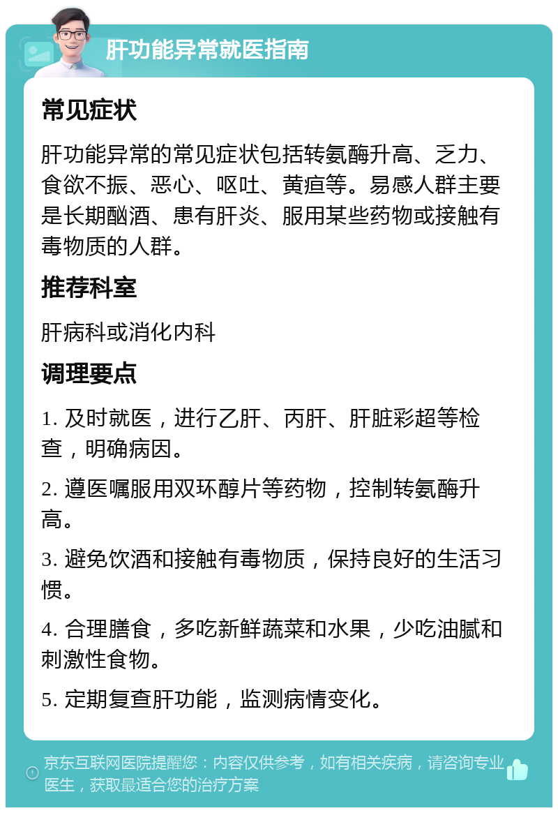 肝功能异常就医指南 常见症状 肝功能异常的常见症状包括转氨酶升高、乏力、食欲不振、恶心、呕吐、黄疸等。易感人群主要是长期酗酒、患有肝炎、服用某些药物或接触有毒物质的人群。 推荐科室 肝病科或消化内科 调理要点 1. 及时就医，进行乙肝、丙肝、肝脏彩超等检查，明确病因。 2. 遵医嘱服用双环醇片等药物，控制转氨酶升高。 3. 避免饮酒和接触有毒物质，保持良好的生活习惯。 4. 合理膳食，多吃新鲜蔬菜和水果，少吃油腻和刺激性食物。 5. 定期复查肝功能，监测病情变化。