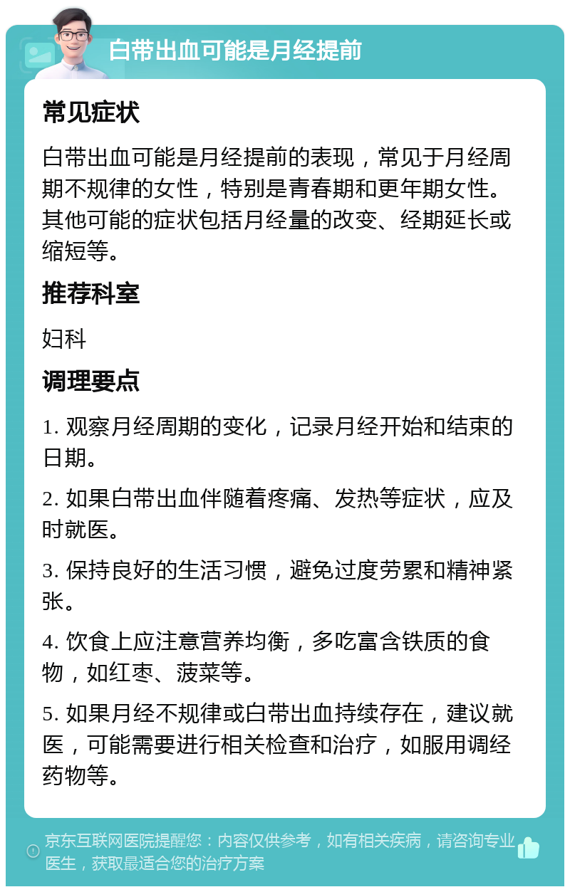 白带出血可能是月经提前 常见症状 白带出血可能是月经提前的表现，常见于月经周期不规律的女性，特别是青春期和更年期女性。其他可能的症状包括月经量的改变、经期延长或缩短等。 推荐科室 妇科 调理要点 1. 观察月经周期的变化，记录月经开始和结束的日期。 2. 如果白带出血伴随着疼痛、发热等症状，应及时就医。 3. 保持良好的生活习惯，避免过度劳累和精神紧张。 4. 饮食上应注意营养均衡，多吃富含铁质的食物，如红枣、菠菜等。 5. 如果月经不规律或白带出血持续存在，建议就医，可能需要进行相关检查和治疗，如服用调经药物等。