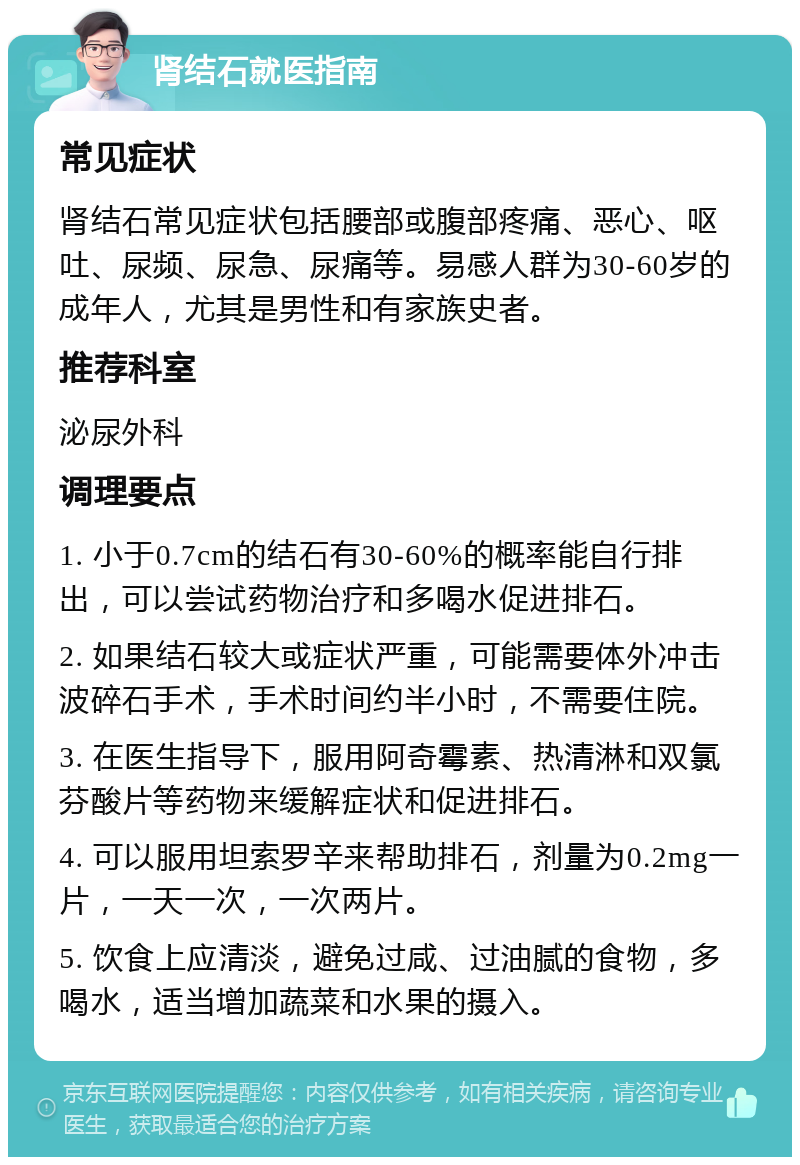 肾结石就医指南 常见症状 肾结石常见症状包括腰部或腹部疼痛、恶心、呕吐、尿频、尿急、尿痛等。易感人群为30-60岁的成年人，尤其是男性和有家族史者。 推荐科室 泌尿外科 调理要点 1. 小于0.7cm的结石有30-60%的概率能自行排出，可以尝试药物治疗和多喝水促进排石。 2. 如果结石较大或症状严重，可能需要体外冲击波碎石手术，手术时间约半小时，不需要住院。 3. 在医生指导下，服用阿奇霉素、热清淋和双氯芬酸片等药物来缓解症状和促进排石。 4. 可以服用坦索罗辛来帮助排石，剂量为0.2mg一片，一天一次，一次两片。 5. 饮食上应清淡，避免过咸、过油腻的食物，多喝水，适当增加蔬菜和水果的摄入。