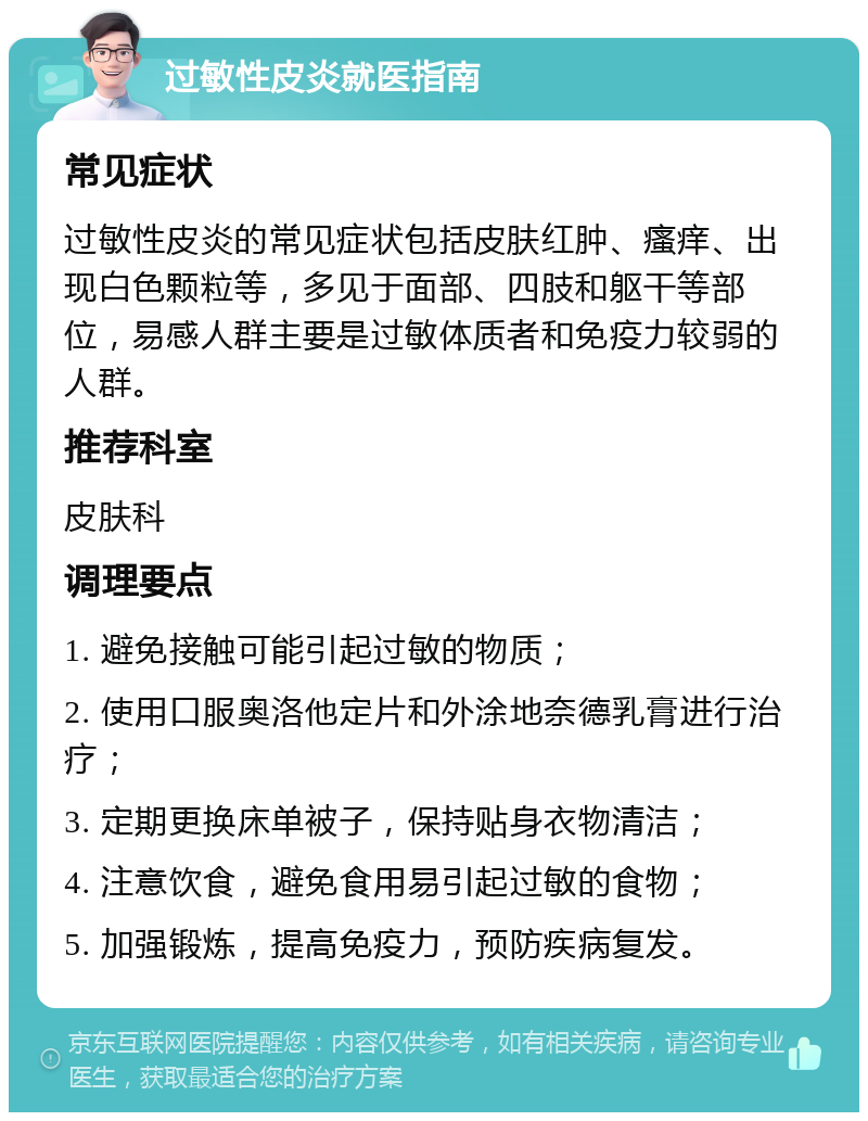 过敏性皮炎就医指南 常见症状 过敏性皮炎的常见症状包括皮肤红肿、瘙痒、出现白色颗粒等，多见于面部、四肢和躯干等部位，易感人群主要是过敏体质者和免疫力较弱的人群。 推荐科室 皮肤科 调理要点 1. 避免接触可能引起过敏的物质； 2. 使用口服奥洛他定片和外涂地奈德乳膏进行治疗； 3. 定期更换床单被子，保持贴身衣物清洁； 4. 注意饮食，避免食用易引起过敏的食物； 5. 加强锻炼，提高免疫力，预防疾病复发。