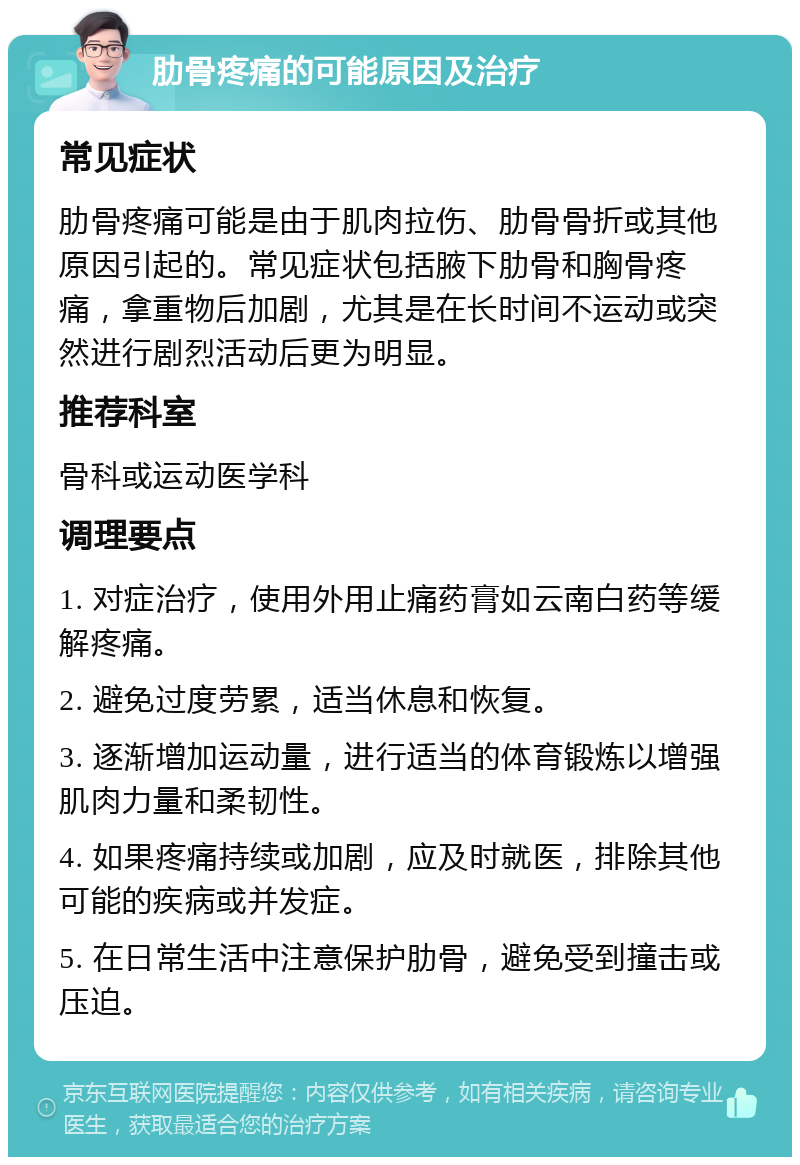 肋骨疼痛的可能原因及治疗 常见症状 肋骨疼痛可能是由于肌肉拉伤、肋骨骨折或其他原因引起的。常见症状包括腋下肋骨和胸骨疼痛，拿重物后加剧，尤其是在长时间不运动或突然进行剧烈活动后更为明显。 推荐科室 骨科或运动医学科 调理要点 1. 对症治疗，使用外用止痛药膏如云南白药等缓解疼痛。 2. 避免过度劳累，适当休息和恢复。 3. 逐渐增加运动量，进行适当的体育锻炼以增强肌肉力量和柔韧性。 4. 如果疼痛持续或加剧，应及时就医，排除其他可能的疾病或并发症。 5. 在日常生活中注意保护肋骨，避免受到撞击或压迫。