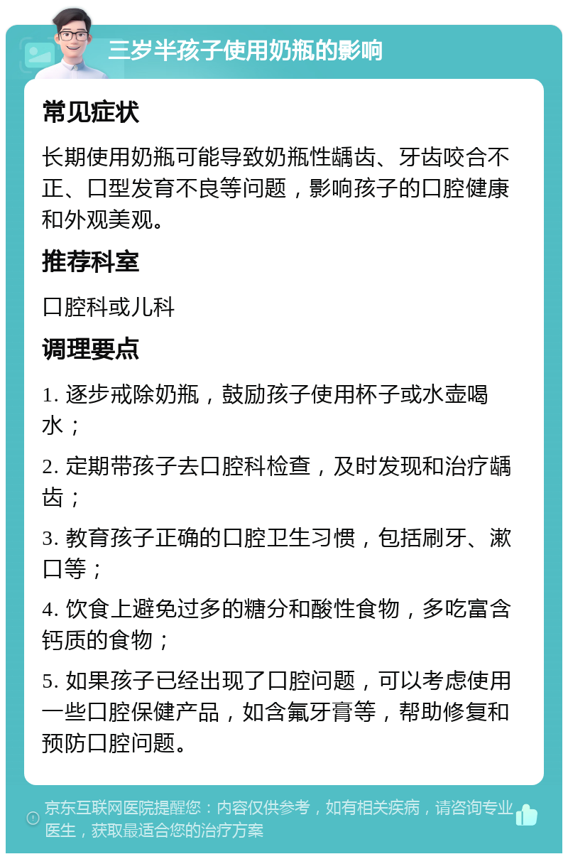 三岁半孩子使用奶瓶的影响 常见症状 长期使用奶瓶可能导致奶瓶性龋齿、牙齿咬合不正、口型发育不良等问题，影响孩子的口腔健康和外观美观。 推荐科室 口腔科或儿科 调理要点 1. 逐步戒除奶瓶，鼓励孩子使用杯子或水壶喝水； 2. 定期带孩子去口腔科检查，及时发现和治疗龋齿； 3. 教育孩子正确的口腔卫生习惯，包括刷牙、漱口等； 4. 饮食上避免过多的糖分和酸性食物，多吃富含钙质的食物； 5. 如果孩子已经出现了口腔问题，可以考虑使用一些口腔保健产品，如含氟牙膏等，帮助修复和预防口腔问题。