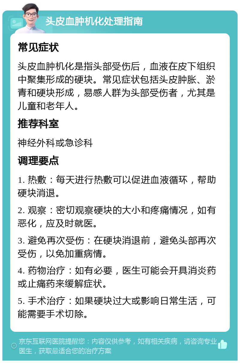 头皮血肿机化处理指南 常见症状 头皮血肿机化是指头部受伤后，血液在皮下组织中聚集形成的硬块。常见症状包括头皮肿胀、淤青和硬块形成，易感人群为头部受伤者，尤其是儿童和老年人。 推荐科室 神经外科或急诊科 调理要点 1. 热敷：每天进行热敷可以促进血液循环，帮助硬块消退。 2. 观察：密切观察硬块的大小和疼痛情况，如有恶化，应及时就医。 3. 避免再次受伤：在硬块消退前，避免头部再次受伤，以免加重病情。 4. 药物治疗：如有必要，医生可能会开具消炎药或止痛药来缓解症状。 5. 手术治疗：如果硬块过大或影响日常生活，可能需要手术切除。