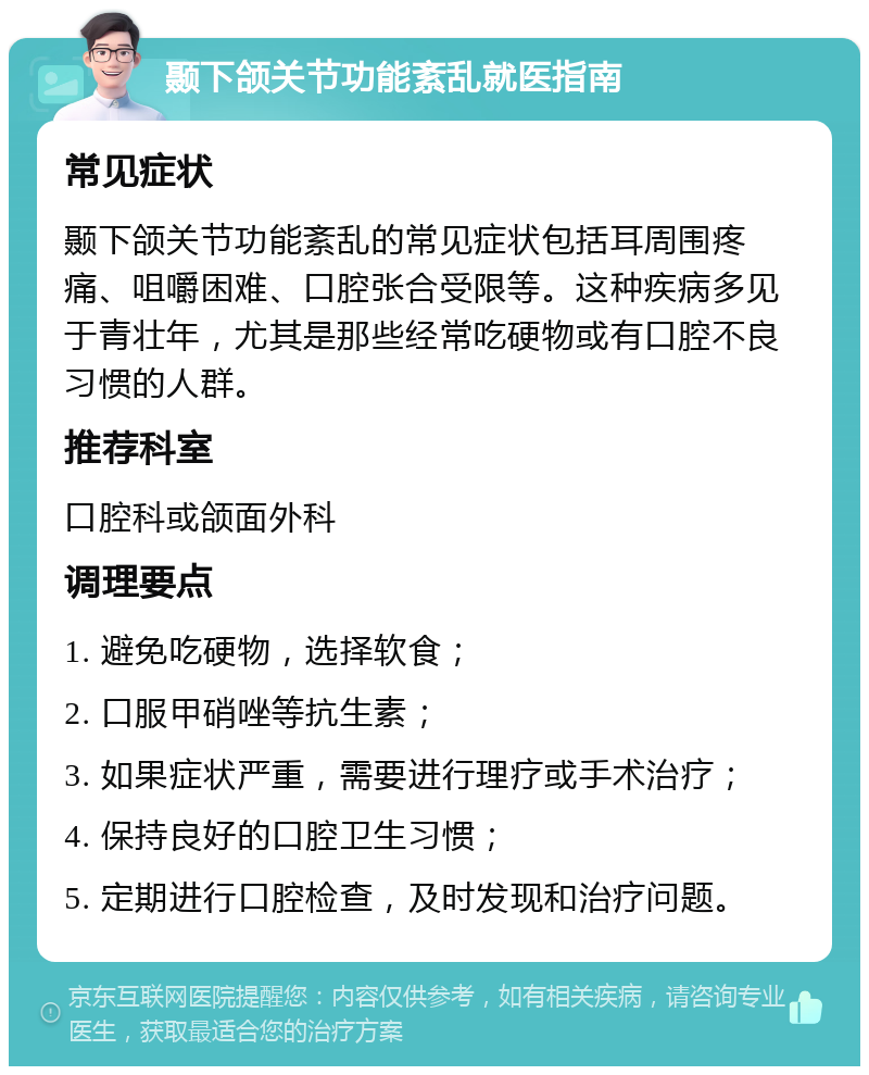 颞下颌关节功能紊乱就医指南 常见症状 颞下颌关节功能紊乱的常见症状包括耳周围疼痛、咀嚼困难、口腔张合受限等。这种疾病多见于青壮年，尤其是那些经常吃硬物或有口腔不良习惯的人群。 推荐科室 口腔科或颌面外科 调理要点 1. 避免吃硬物，选择软食； 2. 口服甲硝唑等抗生素； 3. 如果症状严重，需要进行理疗或手术治疗； 4. 保持良好的口腔卫生习惯； 5. 定期进行口腔检查，及时发现和治疗问题。