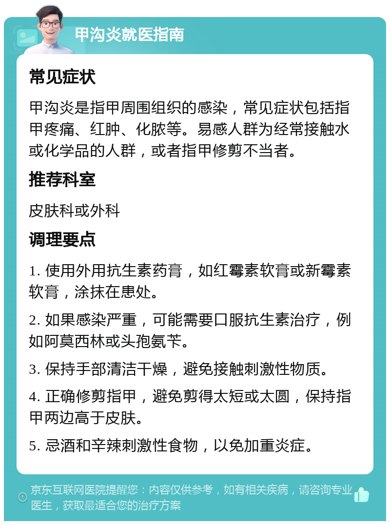 甲沟炎就医指南 常见症状 甲沟炎是指甲周围组织的感染，常见症状包括指甲疼痛、红肿、化脓等。易感人群为经常接触水或化学品的人群，或者指甲修剪不当者。 推荐科室 皮肤科或外科 调理要点 1. 使用外用抗生素药膏，如红霉素软膏或新霉素软膏，涂抹在患处。 2. 如果感染严重，可能需要口服抗生素治疗，例如阿莫西林或头孢氨苄。 3. 保持手部清洁干燥，避免接触刺激性物质。 4. 正确修剪指甲，避免剪得太短或太圆，保持指甲两边高于皮肤。 5. 忌酒和辛辣刺激性食物，以免加重炎症。