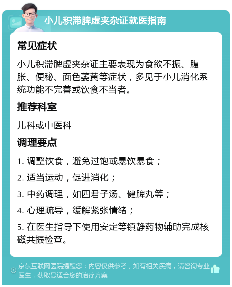 小儿积滞脾虚夹杂证就医指南 常见症状 小儿积滞脾虚夹杂证主要表现为食欲不振、腹胀、便秘、面色萎黄等症状，多见于小儿消化系统功能不完善或饮食不当者。 推荐科室 儿科或中医科 调理要点 1. 调整饮食，避免过饱或暴饮暴食； 2. 适当运动，促进消化； 3. 中药调理，如四君子汤、健脾丸等； 4. 心理疏导，缓解紧张情绪； 5. 在医生指导下使用安定等镇静药物辅助完成核磁共振检查。