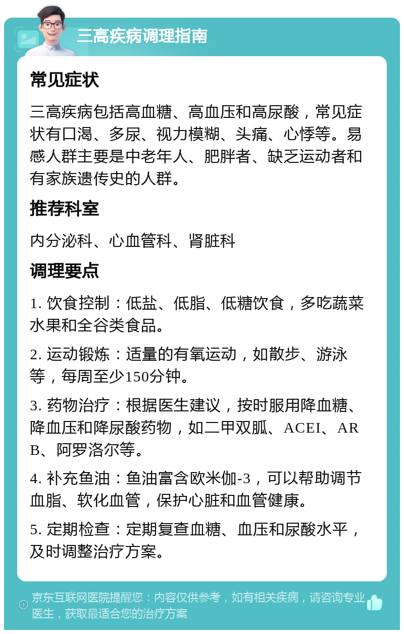 三高疾病调理指南 常见症状 三高疾病包括高血糖、高血压和高尿酸，常见症状有口渴、多尿、视力模糊、头痛、心悸等。易感人群主要是中老年人、肥胖者、缺乏运动者和有家族遗传史的人群。 推荐科室 内分泌科、心血管科、肾脏科 调理要点 1. 饮食控制：低盐、低脂、低糖饮食，多吃蔬菜水果和全谷类食品。 2. 运动锻炼：适量的有氧运动，如散步、游泳等，每周至少150分钟。 3. 药物治疗：根据医生建议，按时服用降血糖、降血压和降尿酸药物，如二甲双胍、ACEI、ARB、阿罗洛尔等。 4. 补充鱼油：鱼油富含欧米伽-3，可以帮助调节血脂、软化血管，保护心脏和血管健康。 5. 定期检查：定期复查血糖、血压和尿酸水平，及时调整治疗方案。