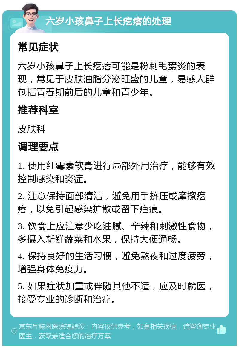 六岁小孩鼻子上长疙瘩的处理 常见症状 六岁小孩鼻子上长疙瘩可能是粉刺毛囊炎的表现，常见于皮肤油脂分泌旺盛的儿童，易感人群包括青春期前后的儿童和青少年。 推荐科室 皮肤科 调理要点 1. 使用红霉素软膏进行局部外用治疗，能够有效控制感染和炎症。 2. 注意保持面部清洁，避免用手挤压或摩擦疙瘩，以免引起感染扩散或留下疤痕。 3. 饮食上应注意少吃油腻、辛辣和刺激性食物，多摄入新鲜蔬菜和水果，保持大便通畅。 4. 保持良好的生活习惯，避免熬夜和过度疲劳，增强身体免疫力。 5. 如果症状加重或伴随其他不适，应及时就医，接受专业的诊断和治疗。