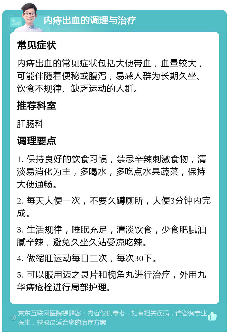 内痔出血的调理与治疗 常见症状 内痔出血的常见症状包括大便带血，血量较大，可能伴随着便秘或腹泻，易感人群为长期久坐、饮食不规律、缺乏运动的人群。 推荐科室 肛肠科 调理要点 1. 保持良好的饮食习惯，禁忌辛辣刺激食物，清淡易消化为主，多喝水，多吃点水果蔬菜，保持大便通畅。 2. 每天大便一次，不要久蹲厕所，大便3分钟内完成。 3. 生活规律，睡眠充足，清淡饮食，少食肥腻油腻辛辣，避免久坐久站受凉吃辣。 4. 做缩肛运动每日三次，每次30下。 5. 可以服用迈之灵片和槐角丸进行治疗，外用九华痔疮栓进行局部护理。