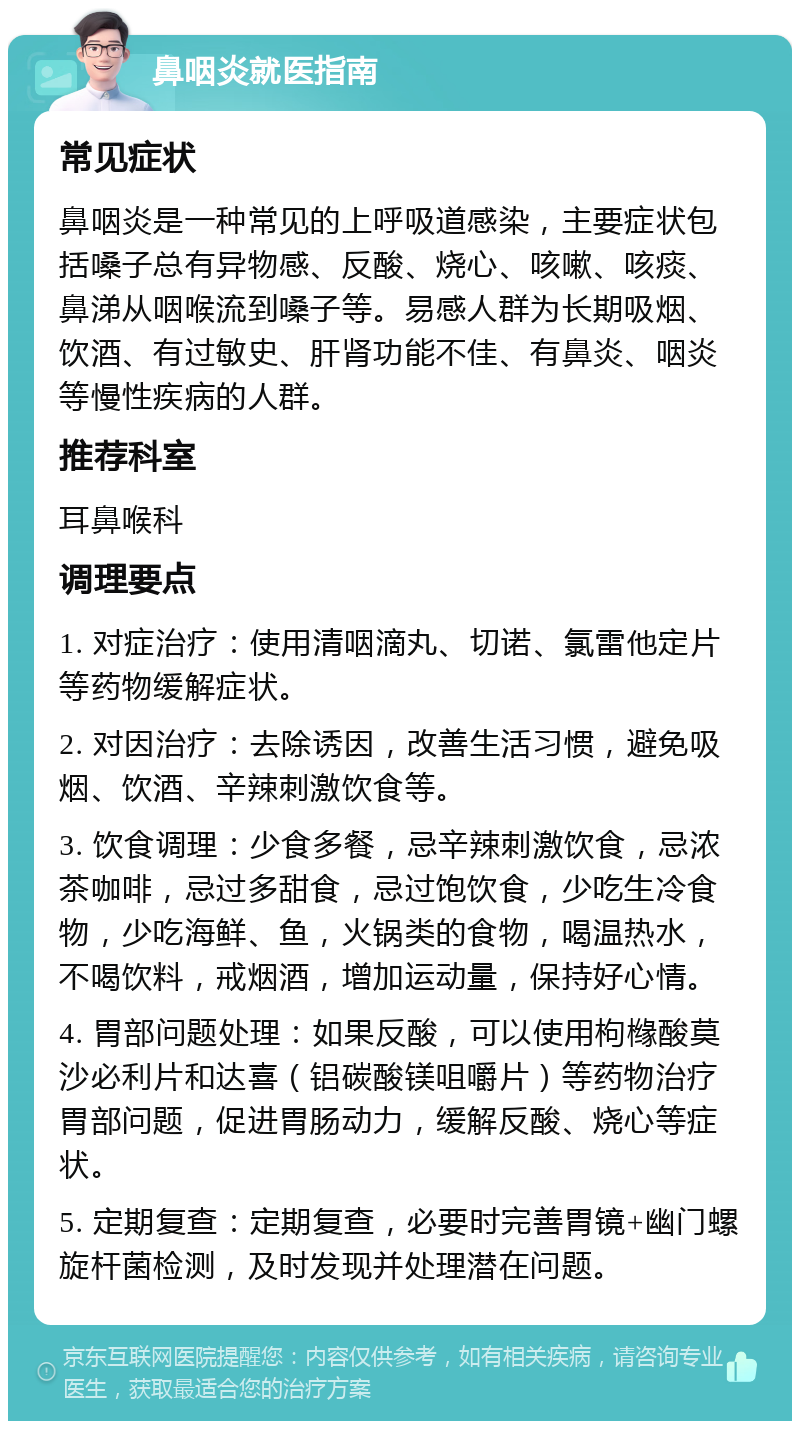 鼻咽炎就医指南 常见症状 鼻咽炎是一种常见的上呼吸道感染，主要症状包括嗓子总有异物感、反酸、烧心、咳嗽、咳痰、鼻涕从咽喉流到嗓子等。易感人群为长期吸烟、饮酒、有过敏史、肝肾功能不佳、有鼻炎、咽炎等慢性疾病的人群。 推荐科室 耳鼻喉科 调理要点 1. 对症治疗：使用清咽滴丸、切诺、氯雷他定片等药物缓解症状。 2. 对因治疗：去除诱因，改善生活习惯，避免吸烟、饮酒、辛辣刺激饮食等。 3. 饮食调理：少食多餐，忌辛辣刺激饮食，忌浓茶咖啡，忌过多甜食，忌过饱饮食，少吃生冷食物，少吃海鲜、鱼，火锅类的食物，喝温热水，不喝饮料，戒烟酒，增加运动量，保持好心情。 4. 胃部问题处理：如果反酸，可以使用枸橼酸莫沙必利片和达喜（铝碳酸镁咀嚼片）等药物治疗胃部问题，促进胃肠动力，缓解反酸、烧心等症状。 5. 定期复查：定期复查，必要时完善胃镜+幽门螺旋杆菌检测，及时发现并处理潜在问题。