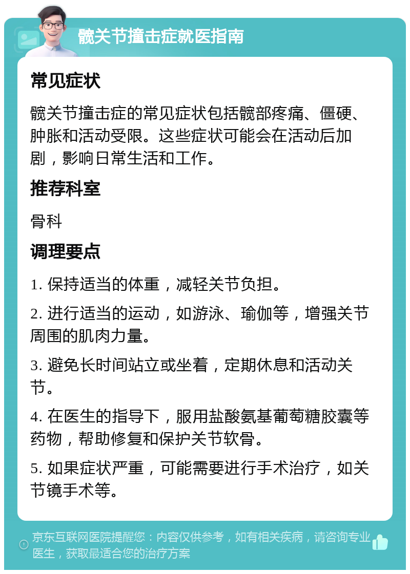 髋关节撞击症就医指南 常见症状 髋关节撞击症的常见症状包括髋部疼痛、僵硬、肿胀和活动受限。这些症状可能会在活动后加剧，影响日常生活和工作。 推荐科室 骨科 调理要点 1. 保持适当的体重，减轻关节负担。 2. 进行适当的运动，如游泳、瑜伽等，增强关节周围的肌肉力量。 3. 避免长时间站立或坐着，定期休息和活动关节。 4. 在医生的指导下，服用盐酸氨基葡萄糖胶囊等药物，帮助修复和保护关节软骨。 5. 如果症状严重，可能需要进行手术治疗，如关节镜手术等。