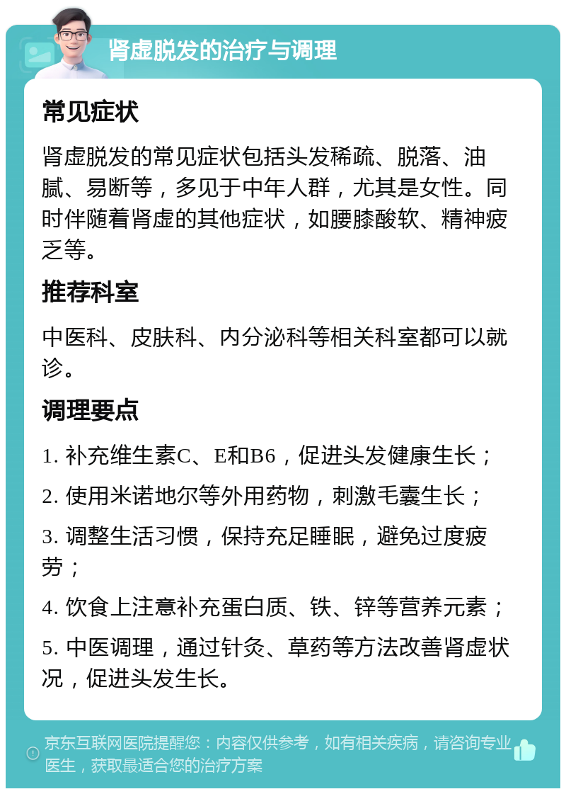 肾虚脱发的治疗与调理 常见症状 肾虚脱发的常见症状包括头发稀疏、脱落、油腻、易断等，多见于中年人群，尤其是女性。同时伴随着肾虚的其他症状，如腰膝酸软、精神疲乏等。 推荐科室 中医科、皮肤科、内分泌科等相关科室都可以就诊。 调理要点 1. 补充维生素C、E和B6，促进头发健康生长； 2. 使用米诺地尔等外用药物，刺激毛囊生长； 3. 调整生活习惯，保持充足睡眠，避免过度疲劳； 4. 饮食上注意补充蛋白质、铁、锌等营养元素； 5. 中医调理，通过针灸、草药等方法改善肾虚状况，促进头发生长。