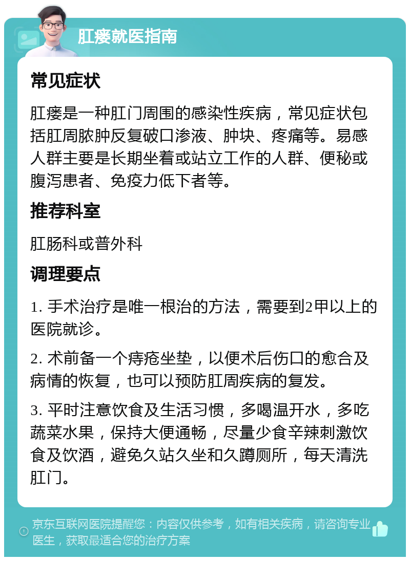 肛瘘就医指南 常见症状 肛瘘是一种肛门周围的感染性疾病，常见症状包括肛周脓肿反复破口渗液、肿块、疼痛等。易感人群主要是长期坐着或站立工作的人群、便秘或腹泻患者、免疫力低下者等。 推荐科室 肛肠科或普外科 调理要点 1. 手术治疗是唯一根治的方法，需要到2甲以上的医院就诊。 2. 术前备一个痔疮坐垫，以便术后伤口的愈合及病情的恢复，也可以预防肛周疾病的复发。 3. 平时注意饮食及生活习惯，多喝温开水，多吃蔬菜水果，保持大便通畅，尽量少食辛辣刺激饮食及饮酒，避免久站久坐和久蹲厕所，每天清洗肛门。