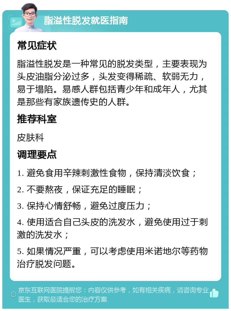 脂溢性脱发就医指南 常见症状 脂溢性脱发是一种常见的脱发类型，主要表现为头皮油脂分泌过多，头发变得稀疏、软弱无力，易于塌陷。易感人群包括青少年和成年人，尤其是那些有家族遗传史的人群。 推荐科室 皮肤科 调理要点 1. 避免食用辛辣刺激性食物，保持清淡饮食； 2. 不要熬夜，保证充足的睡眠； 3. 保持心情舒畅，避免过度压力； 4. 使用适合自己头皮的洗发水，避免使用过于刺激的洗发水； 5. 如果情况严重，可以考虑使用米诺地尔等药物治疗脱发问题。