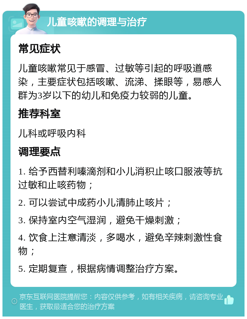 儿童咳嗽的调理与治疗 常见症状 儿童咳嗽常见于感冒、过敏等引起的呼吸道感染，主要症状包括咳嗽、流涕、揉眼等，易感人群为3岁以下的幼儿和免疫力较弱的儿童。 推荐科室 儿科或呼吸内科 调理要点 1. 给予西替利嗪滴剂和小儿消积止咳口服液等抗过敏和止咳药物； 2. 可以尝试中成药小儿清肺止咳片； 3. 保持室内空气湿润，避免干燥刺激； 4. 饮食上注意清淡，多喝水，避免辛辣刺激性食物； 5. 定期复查，根据病情调整治疗方案。