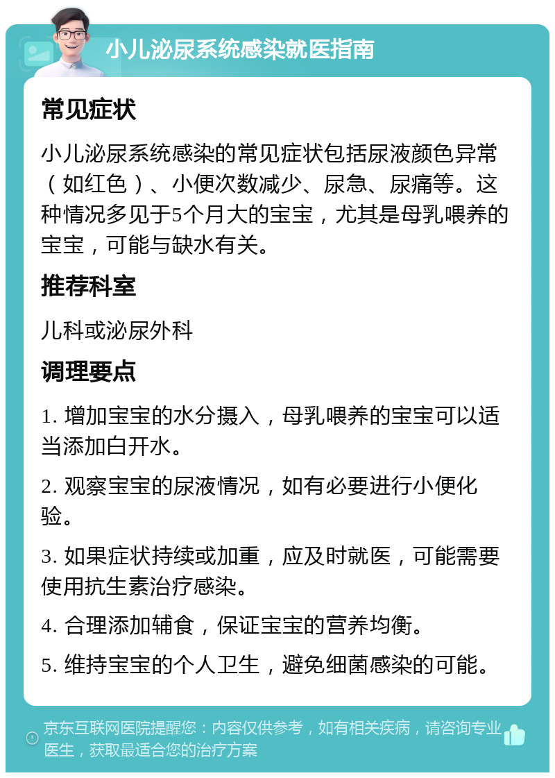 小儿泌尿系统感染就医指南 常见症状 小儿泌尿系统感染的常见症状包括尿液颜色异常（如红色）、小便次数减少、尿急、尿痛等。这种情况多见于5个月大的宝宝，尤其是母乳喂养的宝宝，可能与缺水有关。 推荐科室 儿科或泌尿外科 调理要点 1. 增加宝宝的水分摄入，母乳喂养的宝宝可以适当添加白开水。 2. 观察宝宝的尿液情况，如有必要进行小便化验。 3. 如果症状持续或加重，应及时就医，可能需要使用抗生素治疗感染。 4. 合理添加辅食，保证宝宝的营养均衡。 5. 维持宝宝的个人卫生，避免细菌感染的可能。