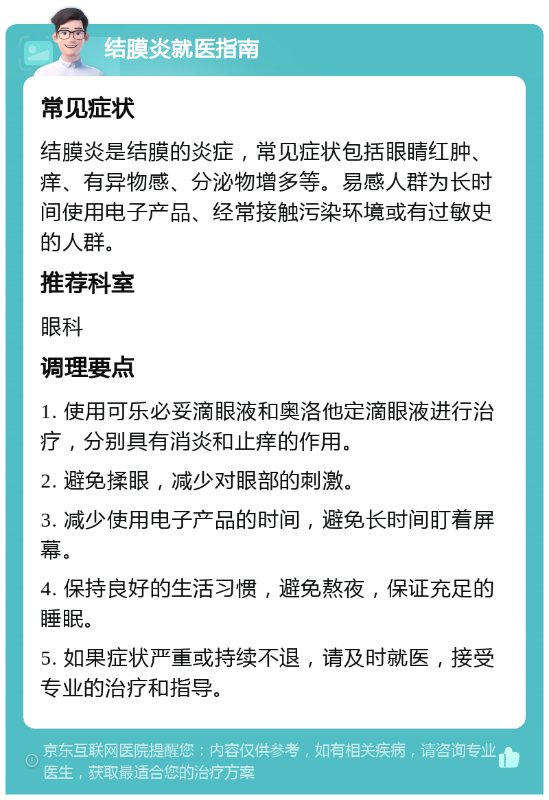 结膜炎就医指南 常见症状 结膜炎是结膜的炎症，常见症状包括眼睛红肿、痒、有异物感、分泌物增多等。易感人群为长时间使用电子产品、经常接触污染环境或有过敏史的人群。 推荐科室 眼科 调理要点 1. 使用可乐必妥滴眼液和奥洛他定滴眼液进行治疗，分别具有消炎和止痒的作用。 2. 避免揉眼，减少对眼部的刺激。 3. 减少使用电子产品的时间，避免长时间盯着屏幕。 4. 保持良好的生活习惯，避免熬夜，保证充足的睡眠。 5. 如果症状严重或持续不退，请及时就医，接受专业的治疗和指导。