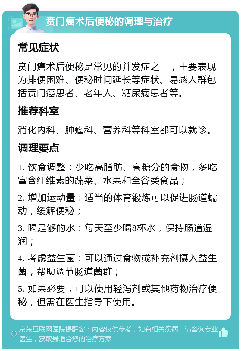 贲门癌术后便秘的调理与治疗 常见症状 贲门癌术后便秘是常见的并发症之一，主要表现为排便困难、便秘时间延长等症状。易感人群包括贲门癌患者、老年人、糖尿病患者等。 推荐科室 消化内科、肿瘤科、营养科等科室都可以就诊。 调理要点 1. 饮食调整：少吃高脂肪、高糖分的食物，多吃富含纤维素的蔬菜、水果和全谷类食品； 2. 增加运动量：适当的体育锻炼可以促进肠道蠕动，缓解便秘； 3. 喝足够的水：每天至少喝8杯水，保持肠道湿润； 4. 考虑益生菌：可以通过食物或补充剂摄入益生菌，帮助调节肠道菌群； 5. 如果必要，可以使用轻泻剂或其他药物治疗便秘，但需在医生指导下使用。