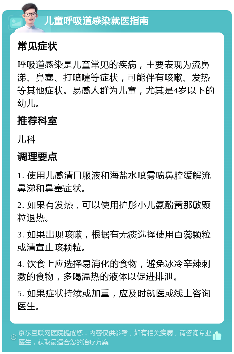 儿童呼吸道感染就医指南 常见症状 呼吸道感染是儿童常见的疾病，主要表现为流鼻涕、鼻塞、打喷嚏等症状，可能伴有咳嗽、发热等其他症状。易感人群为儿童，尤其是4岁以下的幼儿。 推荐科室 儿科 调理要点 1. 使用儿感清口服液和海盐水喷雾喷鼻腔缓解流鼻涕和鼻塞症状。 2. 如果有发热，可以使用护彤小儿氨酚黄那敏颗粒退热。 3. 如果出现咳嗽，根据有无痰选择使用百蕊颗粒或清宣止咳颗粒。 4. 饮食上应选择易消化的食物，避免冰冷辛辣刺激的食物，多喝温热的液体以促进排泄。 5. 如果症状持续或加重，应及时就医或线上咨询医生。