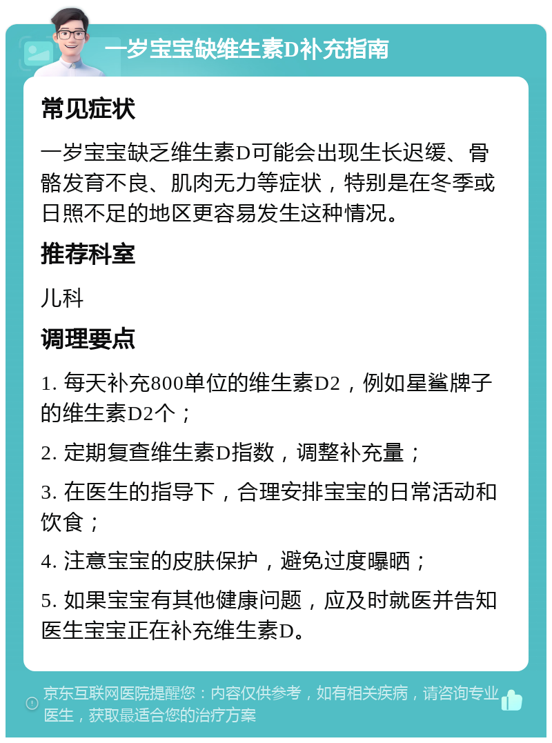 一岁宝宝缺维生素D补充指南 常见症状 一岁宝宝缺乏维生素D可能会出现生长迟缓、骨骼发育不良、肌肉无力等症状，特别是在冬季或日照不足的地区更容易发生这种情况。 推荐科室 儿科 调理要点 1. 每天补充800单位的维生素D2，例如星鲨牌子的维生素D2个； 2. 定期复查维生素D指数，调整补充量； 3. 在医生的指导下，合理安排宝宝的日常活动和饮食； 4. 注意宝宝的皮肤保护，避免过度曝晒； 5. 如果宝宝有其他健康问题，应及时就医并告知医生宝宝正在补充维生素D。