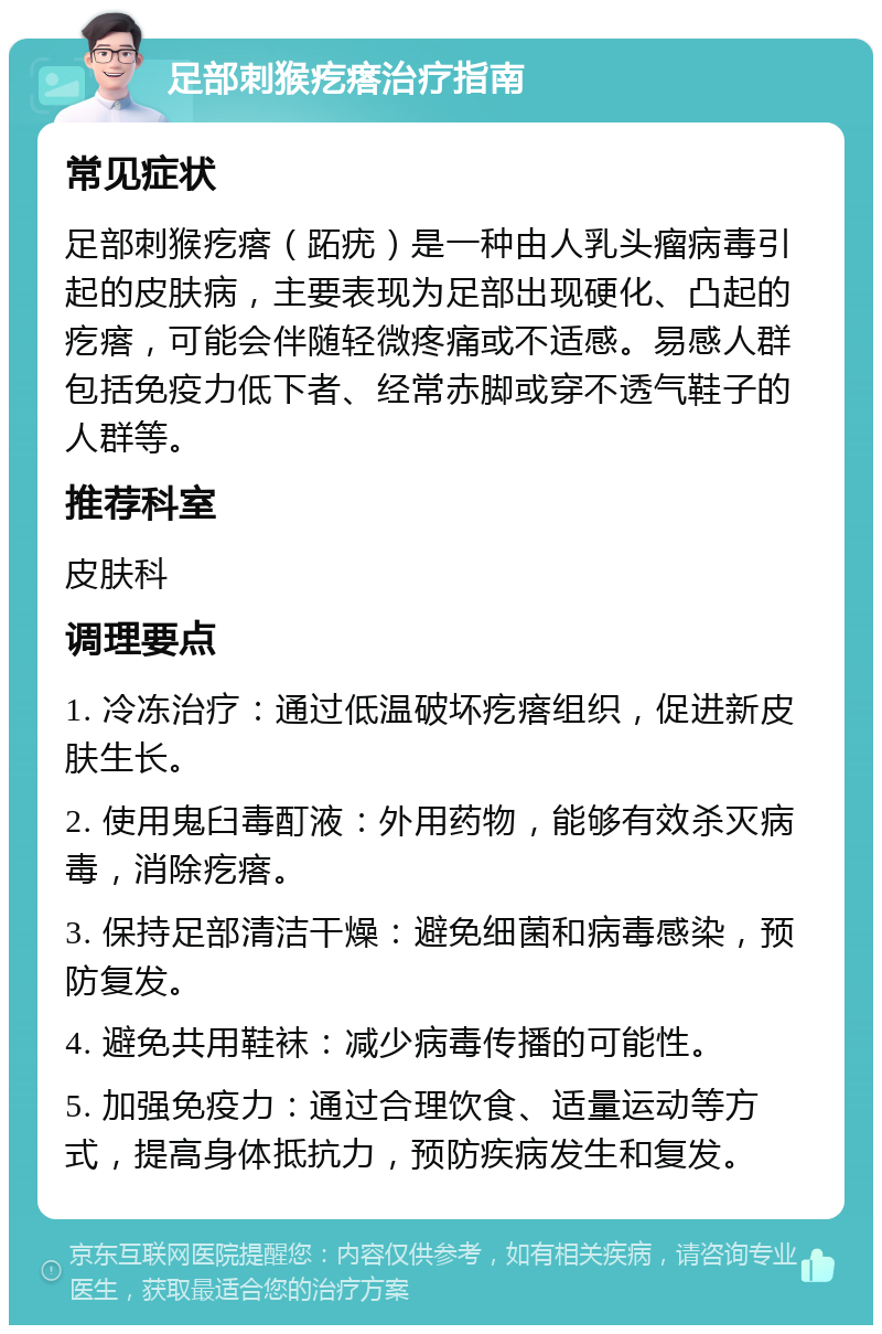 足部刺猴疙瘩治疗指南 常见症状 足部刺猴疙瘩（跖疣）是一种由人乳头瘤病毒引起的皮肤病，主要表现为足部出现硬化、凸起的疙瘩，可能会伴随轻微疼痛或不适感。易感人群包括免疫力低下者、经常赤脚或穿不透气鞋子的人群等。 推荐科室 皮肤科 调理要点 1. 冷冻治疗：通过低温破坏疙瘩组织，促进新皮肤生长。 2. 使用鬼臼毒酊液：外用药物，能够有效杀灭病毒，消除疙瘩。 3. 保持足部清洁干燥：避免细菌和病毒感染，预防复发。 4. 避免共用鞋袜：减少病毒传播的可能性。 5. 加强免疫力：通过合理饮食、适量运动等方式，提高身体抵抗力，预防疾病发生和复发。