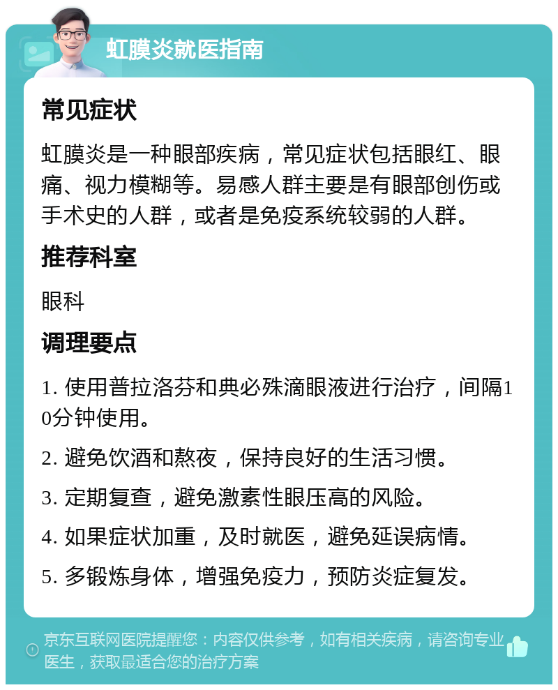 虹膜炎就医指南 常见症状 虹膜炎是一种眼部疾病，常见症状包括眼红、眼痛、视力模糊等。易感人群主要是有眼部创伤或手术史的人群，或者是免疫系统较弱的人群。 推荐科室 眼科 调理要点 1. 使用普拉洛芬和典必殊滴眼液进行治疗，间隔10分钟使用。 2. 避免饮酒和熬夜，保持良好的生活习惯。 3. 定期复查，避免激素性眼压高的风险。 4. 如果症状加重，及时就医，避免延误病情。 5. 多锻炼身体，增强免疫力，预防炎症复发。