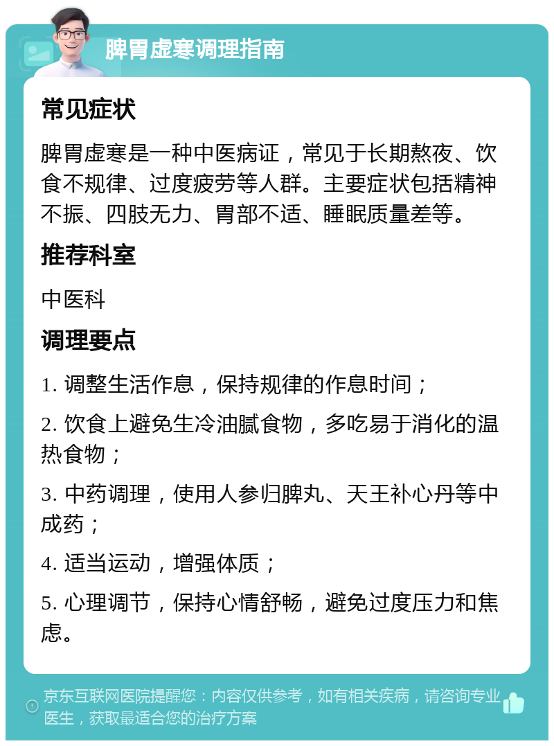 脾胃虚寒调理指南 常见症状 脾胃虚寒是一种中医病证，常见于长期熬夜、饮食不规律、过度疲劳等人群。主要症状包括精神不振、四肢无力、胃部不适、睡眠质量差等。 推荐科室 中医科 调理要点 1. 调整生活作息，保持规律的作息时间； 2. 饮食上避免生冷油腻食物，多吃易于消化的温热食物； 3. 中药调理，使用人参归脾丸、天王补心丹等中成药； 4. 适当运动，增强体质； 5. 心理调节，保持心情舒畅，避免过度压力和焦虑。