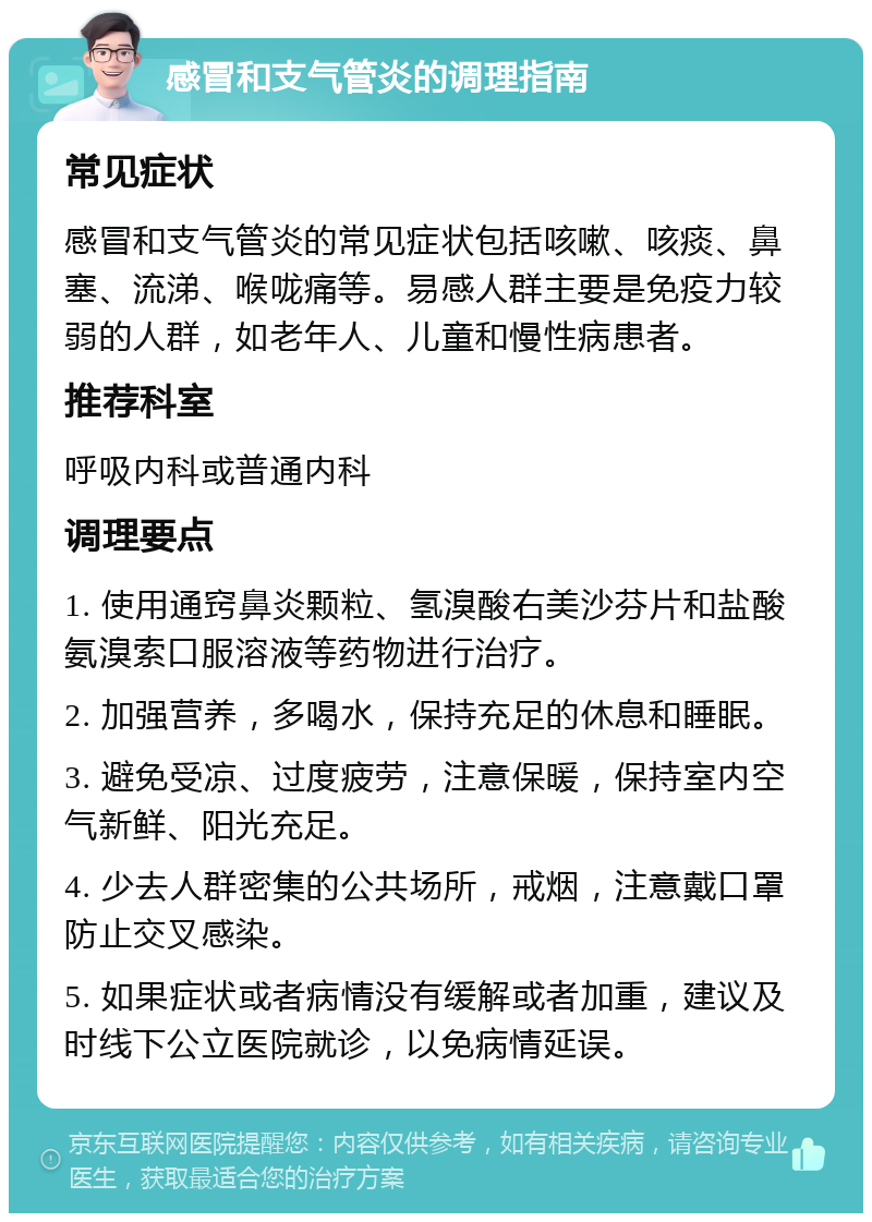 感冒和支气管炎的调理指南 常见症状 感冒和支气管炎的常见症状包括咳嗽、咳痰、鼻塞、流涕、喉咙痛等。易感人群主要是免疫力较弱的人群，如老年人、儿童和慢性病患者。 推荐科室 呼吸内科或普通内科 调理要点 1. 使用通窍鼻炎颗粒、氢溴酸右美沙芬片和盐酸氨溴索口服溶液等药物进行治疗。 2. 加强营养，多喝水，保持充足的休息和睡眠。 3. 避免受凉、过度疲劳，注意保暖，保持室内空气新鲜、阳光充足。 4. 少去人群密集的公共场所，戒烟，注意戴口罩防止交叉感染。 5. 如果症状或者病情没有缓解或者加重，建议及时线下公立医院就诊，以免病情延误。