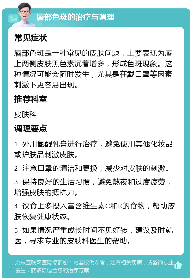 唇部色斑的治疗与调理 常见症状 唇部色斑是一种常见的皮肤问题，主要表现为唇上两侧皮肤黑色素沉着增多，形成色斑现象。这种情况可能会随时发生，尤其是在戴口罩等因素刺激下更容易出现。 推荐科室 皮肤科 调理要点 1. 外用氢醌乳膏进行治疗，避免使用其他化妆品或护肤品刺激皮肤。 2. 注意口罩的清洁和更换，减少对皮肤的刺激。 3. 保持良好的生活习惯，避免熬夜和过度疲劳，增强皮肤的抵抗力。 4. 饮食上多摄入富含维生素C和E的食物，帮助皮肤恢复健康状态。 5. 如果情况严重或长时间不见好转，建议及时就医，寻求专业的皮肤科医生的帮助。