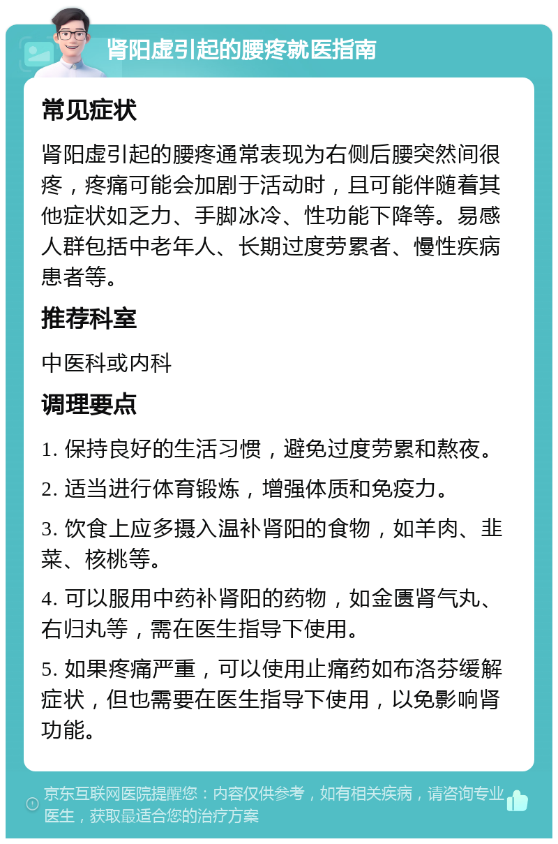 肾阳虚引起的腰疼就医指南 常见症状 肾阳虚引起的腰疼通常表现为右侧后腰突然间很疼，疼痛可能会加剧于活动时，且可能伴随着其他症状如乏力、手脚冰冷、性功能下降等。易感人群包括中老年人、长期过度劳累者、慢性疾病患者等。 推荐科室 中医科或内科 调理要点 1. 保持良好的生活习惯，避免过度劳累和熬夜。 2. 适当进行体育锻炼，增强体质和免疫力。 3. 饮食上应多摄入温补肾阳的食物，如羊肉、韭菜、核桃等。 4. 可以服用中药补肾阳的药物，如金匮肾气丸、右归丸等，需在医生指导下使用。 5. 如果疼痛严重，可以使用止痛药如布洛芬缓解症状，但也需要在医生指导下使用，以免影响肾功能。