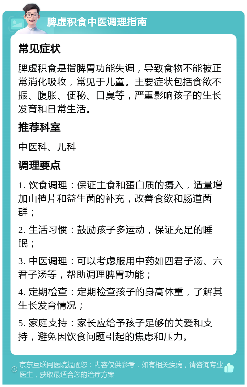 脾虚积食中医调理指南 常见症状 脾虚积食是指脾胃功能失调，导致食物不能被正常消化吸收，常见于儿童。主要症状包括食欲不振、腹胀、便秘、口臭等，严重影响孩子的生长发育和日常生活。 推荐科室 中医科、儿科 调理要点 1. 饮食调理：保证主食和蛋白质的摄入，适量增加山楂片和益生菌的补充，改善食欲和肠道菌群； 2. 生活习惯：鼓励孩子多运动，保证充足的睡眠； 3. 中医调理：可以考虑服用中药如四君子汤、六君子汤等，帮助调理脾胃功能； 4. 定期检查：定期检查孩子的身高体重，了解其生长发育情况； 5. 家庭支持：家长应给予孩子足够的关爱和支持，避免因饮食问题引起的焦虑和压力。