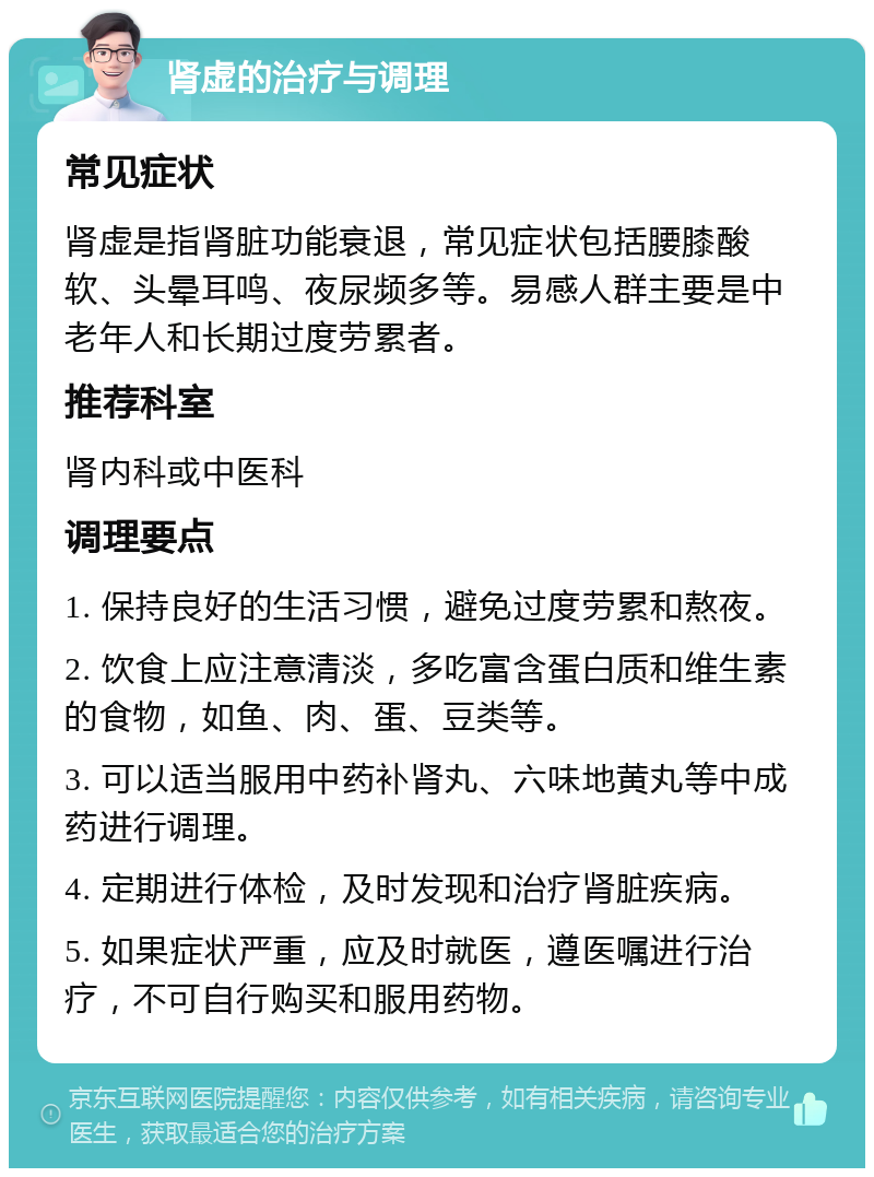 肾虚的治疗与调理 常见症状 肾虚是指肾脏功能衰退，常见症状包括腰膝酸软、头晕耳鸣、夜尿频多等。易感人群主要是中老年人和长期过度劳累者。 推荐科室 肾内科或中医科 调理要点 1. 保持良好的生活习惯，避免过度劳累和熬夜。 2. 饮食上应注意清淡，多吃富含蛋白质和维生素的食物，如鱼、肉、蛋、豆类等。 3. 可以适当服用中药补肾丸、六味地黄丸等中成药进行调理。 4. 定期进行体检，及时发现和治疗肾脏疾病。 5. 如果症状严重，应及时就医，遵医嘱进行治疗，不可自行购买和服用药物。