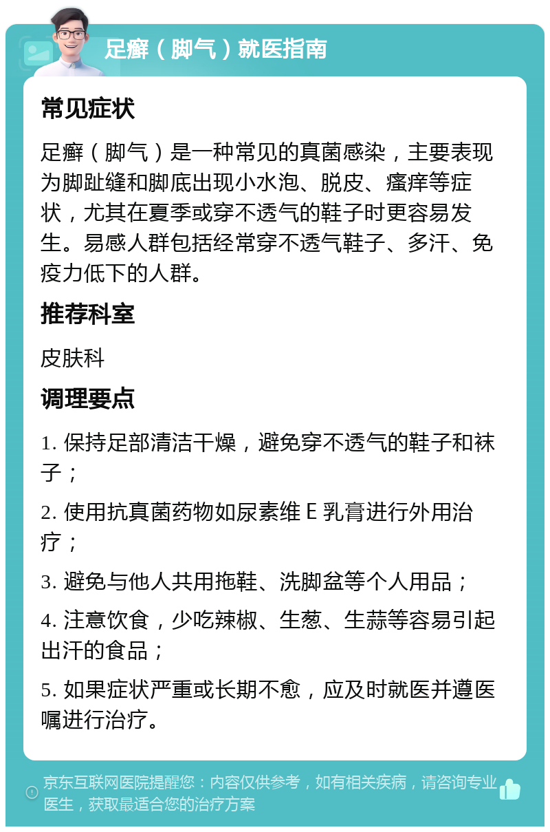 足癣（脚气）就医指南 常见症状 足癣（脚气）是一种常见的真菌感染，主要表现为脚趾缝和脚底出现小水泡、脱皮、瘙痒等症状，尤其在夏季或穿不透气的鞋子时更容易发生。易感人群包括经常穿不透气鞋子、多汗、免疫力低下的人群。 推荐科室 皮肤科 调理要点 1. 保持足部清洁干燥，避免穿不透气的鞋子和袜子； 2. 使用抗真菌药物如尿素维Ｅ乳膏进行外用治疗； 3. 避免与他人共用拖鞋、洗脚盆等个人用品； 4. 注意饮食，少吃辣椒、生葱、生蒜等容易引起出汗的食品； 5. 如果症状严重或长期不愈，应及时就医并遵医嘱进行治疗。